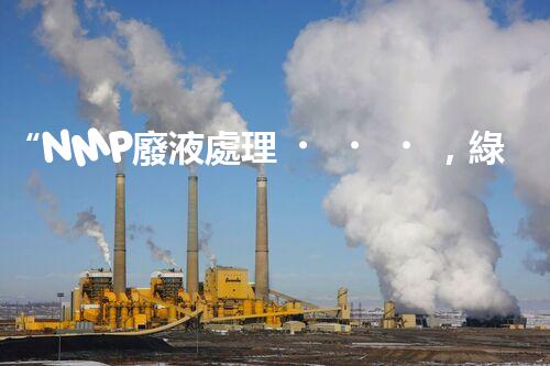 “NMP廢液處理，綠色環(huán)保新篇章”